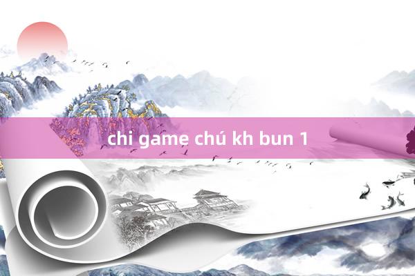 chi game chú kh bun 1