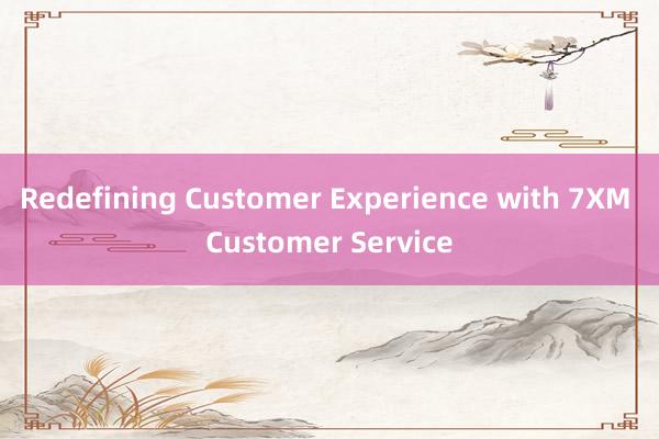 Redefining Customer Experience with 7XM Customer Service