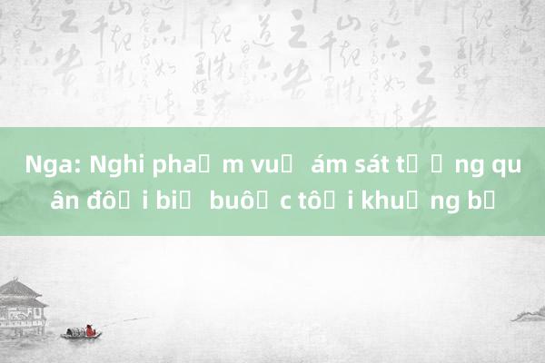 Nga: Nghi phạm vụ ám sát tướng quân đội bị buộc tội khủng bố