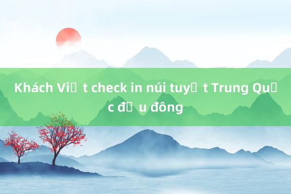 Khách Việt check in núi tuyết Trung Quốc đầu đông