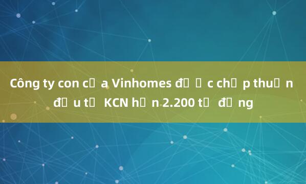 Công ty con của Vinhomes được chấp thuận đầu tư KCN hơn 2.200 tỷ đồng