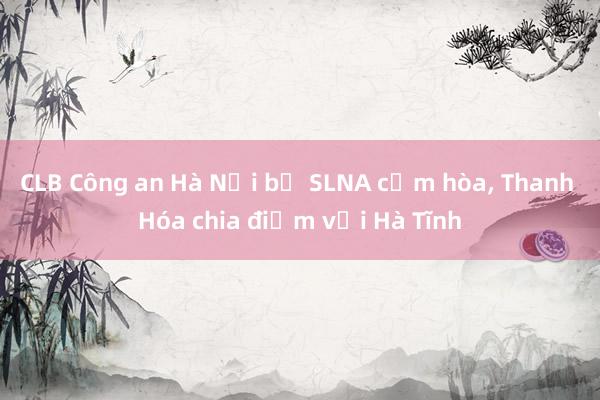 CLB Công an Hà Nội bị SLNA cầm hòa， Thanh Hóa chia điểm với Hà Tĩnh