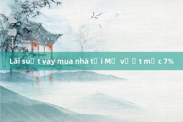 Lãi suất vay mua nhà tại Mỹ vượt mốc 7%