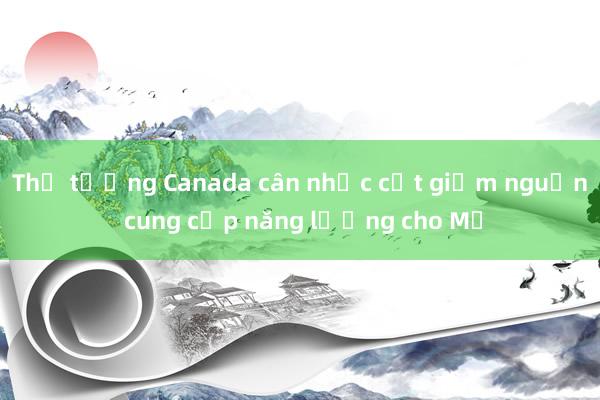 Thủ tướng Canada cân nhắc cắt giảm nguồn cung cấp năng lượng cho Mỹ