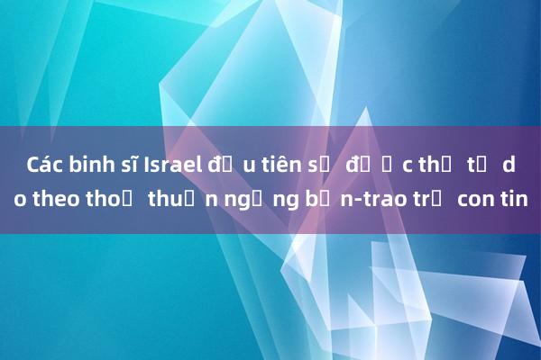 Các binh sĩ Israel đầu tiên sẽ được thả tự do theo thoả thuận ngừng bắn-trao trả con tin