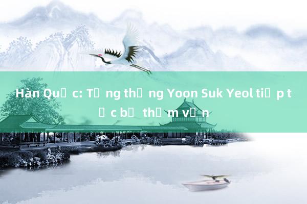 Hàn Quốc: Tổng thống Yoon Suk Yeol tiếp tục bị thẩm vấn