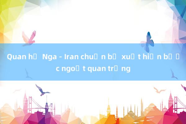 Quan hệ Nga - Iran chuẩn bị xuất hiện bước ngoặt quan trọng