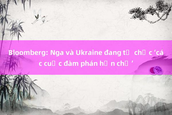 Bloomberg: Nga và Ukraine đang tổ chức ‘các cuộc đàm phán hạn chế’