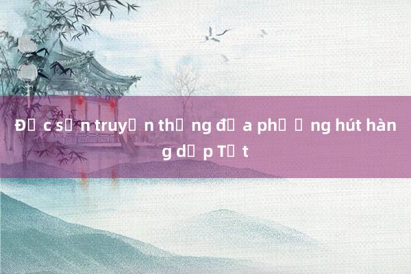 Đặc sản truyền thống địa phương hút hàng dịp Tết