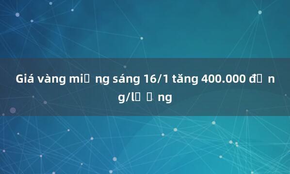 Giá vàng miếng sáng 16/1 tăng 400.000 đồng/lượng