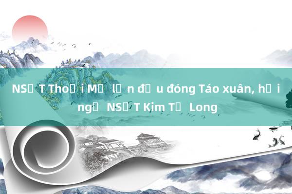 NSƯT Thoại Mỹ lần đầu đóng Táo xuân， hội ngộ NSƯT Kim Tử Long