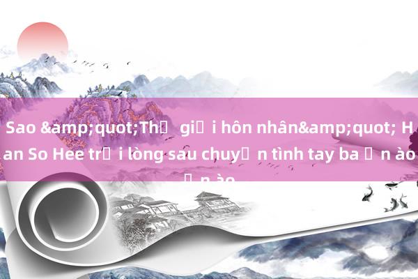 Sao &quot;Thế giới hôn nhân&quot; Han So Hee trải lòng sau chuyện tình tay ba ồn ào