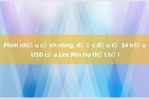 Phim nhiều cảnh nóng， được đầu tư 34 triệu USD của Lee Min Ho thất bại