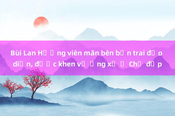 Bùi Lan Hương viên mãn bên bạn trai đạo diễn， được khen về ứng xử ở Chị đẹp