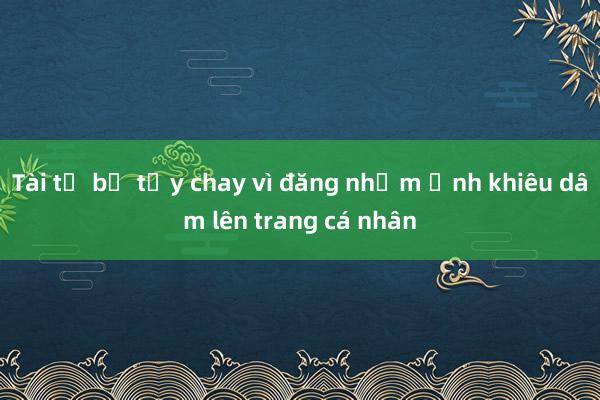 Tài tử bị tẩy chay vì đăng nhầm ảnh khiêu dâm lên trang cá nhân