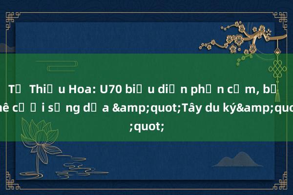 Từ Thiếu Hoa: U70 biểu diễn phản cảm， bị chê cười sống dựa &quot;Tây du ký&quot;