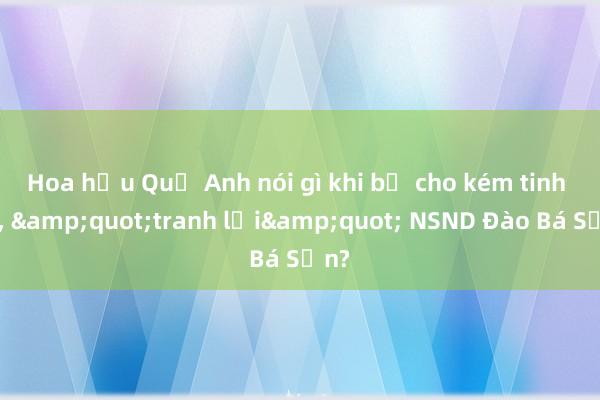 Hoa hậu Quế Anh nói gì khi bị cho kém tinh tế， &quot;tranh lời&quot; NSND Đào Bá Sơn?