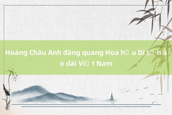 Hoàng Châu Anh đăng quang Hoa hậu Di sản áo dài Việt Nam