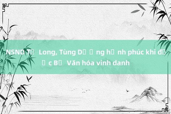 NSND Tự Long， Tùng Dương hạnh phúc khi được Bộ Văn hóa vinh danh