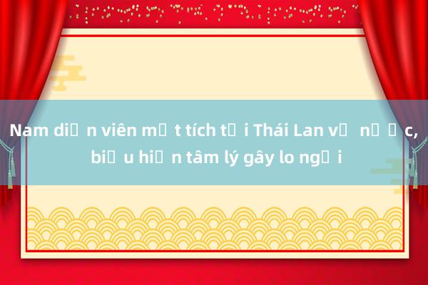 Nam diễn viên mất tích tại Thái Lan về nước， biểu hiện tâm lý gây lo ngại