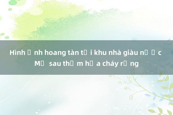 Hình ảnh hoang tàn tại khu nhà giàu nước Mỹ sau thảm họa cháy rừng