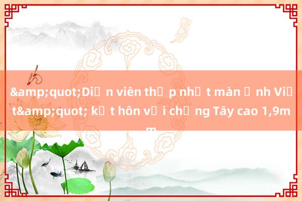 &quot;Diễn viên thấp nhất màn ảnh Việt&quot; kết hôn với chồng Tây cao 1，9m