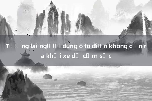 Tương lai người dùng ô tô điện không cần ra khỏi xe để cắm sạc