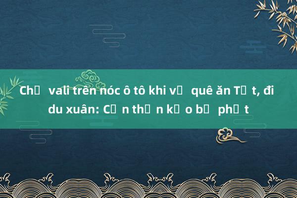 Chở vali trên nóc ô tô khi về quê ăn Tết， đi du xuân: Cẩn thận kẻo bị phạt