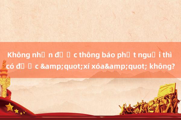 Không nhận được thông báo phạt nguội thì có được &quot;xí xóa&quot; không?