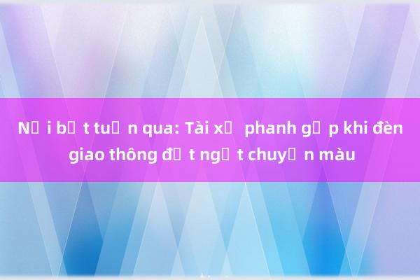 Nổi bật tuần qua: Tài xế phanh gấp khi đèn giao thông đột ngột chuyển màu