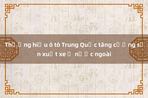 Thương hiệu ô tô Trung Quốc tăng cường sản xuất xe ở nước ngoài