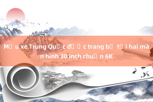 Mẫu xe Trung Quốc được trang bị tới hai màn hình 30 inch chuẩn 6K