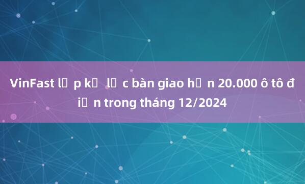 VinFast lập kỷ lục bàn giao hơn 20.000 ô tô điện trong tháng 12/2024