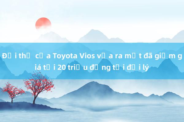 Đối thủ của Toyota Vios vừa ra mắt đã giảm giá tới 20 triệu đồng tại đại lý