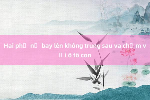 Hai phụ nữ bay lên không trung sau va chạm với ô tô con