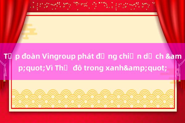 Tập đoàn Vingroup phát động chiến dịch &quot;Vì Thủ đô trong xanh&quot;