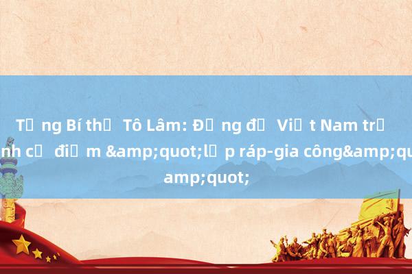 Tổng Bí thư Tô Lâm: Đừng để Việt Nam trở thành cứ điểm &quot;lắp ráp-gia công&quot;