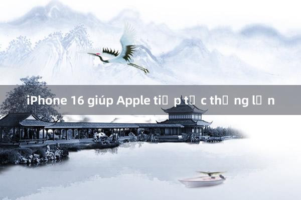 iPhone 16 giúp Apple tiếp tục thắng lớn