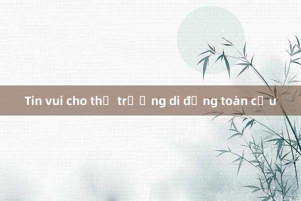 Tin vui cho thị trường di động toàn cầu