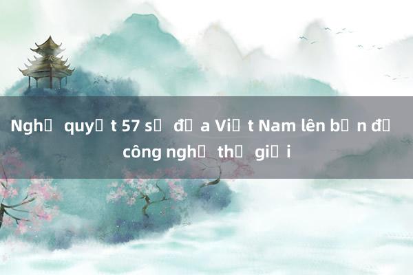 Nghị quyết 57 sẽ đưa Việt Nam lên bản đồ công nghệ thế giới