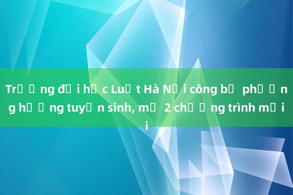 Trường đại học Luật Hà Nội công bố phương hướng tuyển sinh， mở 2 chương trình mới