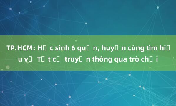 TP.HCM: Học sinh 6 quận， huyện cùng tìm hiểu về Tết cổ truyền thông qua trò chơi