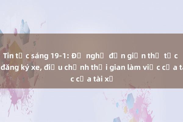 Tin tức sáng 19-1: Đề nghị đơn giản thủ tục đổi đăng ký xe， điều chỉnh thời gian làm việc của tài xế