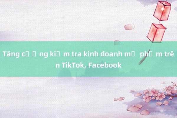 Tăng cường kiểm tra kinh doanh mỹ phẩm trên TikTok， Facebook