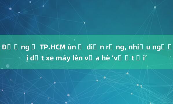 Đường ở TP.HCM ùn ứ diện rộng， nhiều người dắt xe máy lên vỉa hè ‘vượt ải’