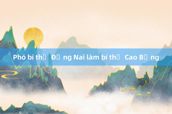 Phó bí thư Đồng Nai làm bí thư Cao Bằng