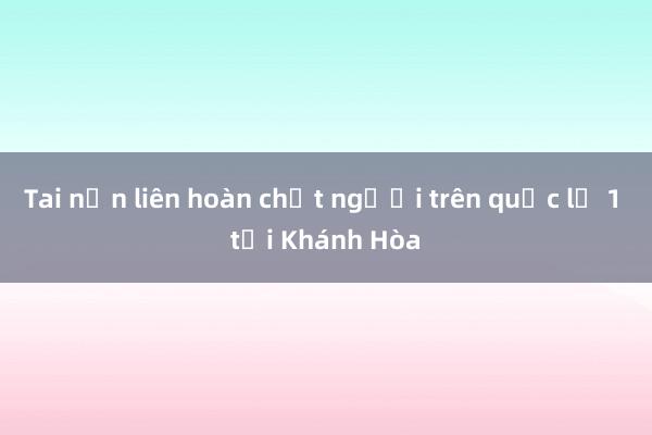 Tai nạn liên hoàn chết người trên quốc lộ 1 tại Khánh Hòa