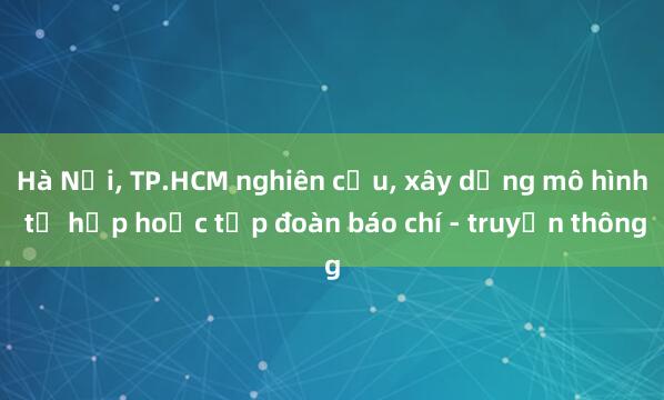 Hà Nội， TP.HCM nghiên cứu， xây dựng mô hình tổ hợp hoặc tập đoàn báo chí - truyền thông