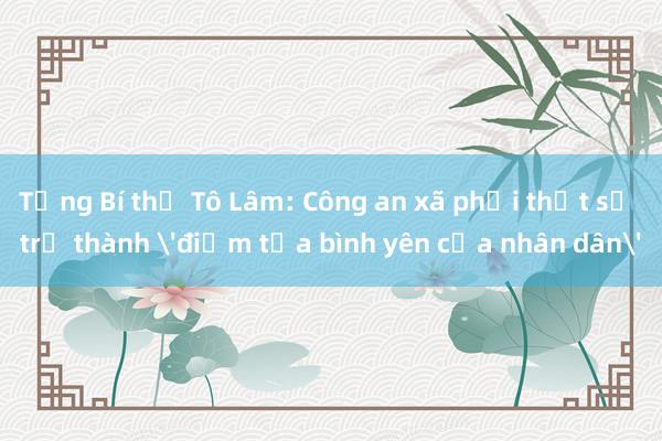 Tổng Bí thư Tô Lâm: Công an xã phải thật sự trở thành 'điểm tựa bình yên của nhân dân'