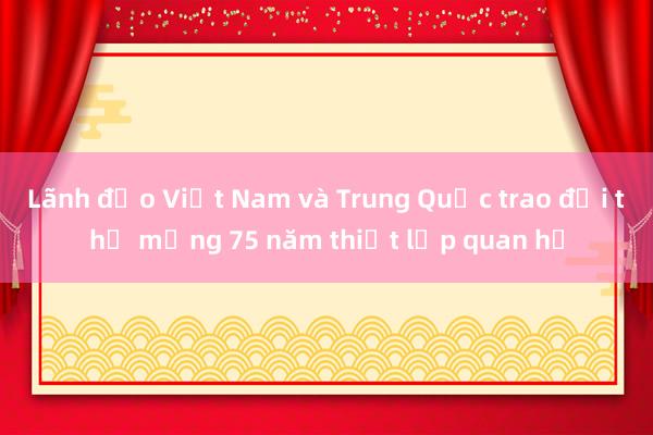 Lãnh đạo Việt Nam và Trung Quốc trao đổi thư mừng 75 năm thiết lập quan hệ